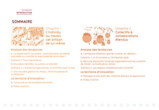 DIGIWORK
INTRODUCTION
11110010
0001000
1
00110111
11110010
0001000
1
00110111
11110010
0001000
1
00110111
11110010
0001000
1
00110111
11110010
00010001
00110111
11110010
00010001
00110111
Analyse des tendances
A. La digitalisation du travail : autonomisation et liberté
assumées ou contrôle et responsabilité renforcées ?
Scénario 1. Tous intermittents
B. Nouvelles identités, nouvelles sociabilités
Scénario 2. L’entreprise apprenante, la formation pair-à-pair
C. Une nouvelle gestion du temps : entre souplesse et
accélération
Le territoire d’innovation
A. Construire son écosystème d’activité
B. Pistes d’action
Analyse des tendances
A. L’entreprise étendue, grande ouverte, en réseaux...
Scénario 1. Le Scrumisme ou l’entreprise agile
B. Vers une disjonction entre les organisations et les collectifs
de travail : la multitude en action
Scénario 2. Les réseaux interpersonnels d’activité
Le territoire d’innovation
A. Manager et tirer parti des collectifs étendus et apprenants
B. Pistes d’action
Chapitre 1
L’individu
au travail,
cet artisan
de lui-même
Chapitre 2
Collectifs &
collaborations
étendus
SOMMAIRE
 