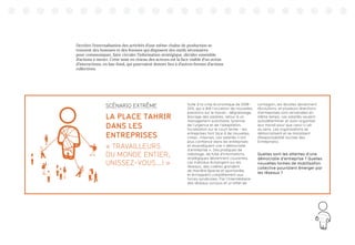 61
Derrière l’externalisation des activités d’une même chaîne de production se
trouvent des hommes et des femmes qui disposent des outils nécessaires
pour communiquer, faire circuler l’information stratégique, décider ensemble
d’actions à mener. Cette mise en réseau des acteurs est la face visible d’un océan
d’interactions, en bas-fond, qui pourraient donner lieu à d’autres formes d’actions
collectives.
Suite à la crise économique de 2008-
2012, qui a été l’occasion de nouvelles
pressions sur le travail - dégraissage,
blocage des salaires, retour à un
management autoritaire, tyrannie
de l’urgence et de l’adaptation,
focalisation sur le court terme - les
entreprises font face à de nouvelles
crises : internes. Les salariés n’ont
plus confiance dans les entreprises
et revendiquent une « démocratie
d’entreprise ». Des pratiques de
sabotage, de fuite d’informations
stratégiques deviennent courantes.
Les individus échangent sur les
réseaux, des colères grondent
de manière éparse et spontanée,
et échappent complètement aux
forces syndicales. Par l’intermédiaire
des réseaux sociaux et un effet de
contagion, les révoltes deviennent
révolutions, et plusieurs directions
d’entreprises sont renversées en
même temps. Les salariés veulent
autodéterminer et auto-organiser
leur travail pour que celui-ci ait
du sens. Les organisations se
démocratisent et se moralisent
(Responsabilité Sociale des
Entreprises).
Quelles sont les attentes d’une
démocratie d’entreprise ? Quelles
nouvelles formes de mobilisation
collective pourraient émerger par
les réseaux ?
SCÉNARIO EXTRÊME
LA PLACE TAHRIR
DANS LES
ENTREPRISES
« TRAVAILLEURS
DU MONDE ENTIER,
UNISSEZ-VOUS...! »
 