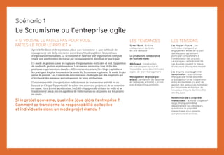 Le Scrumisme ou l’entreprise agile
« SI VOUS NE LE FAITES PAS POUR VOUS,
FAITES-LE POUR LE PROJET »
Après le fordisme et le toyotisme, place au « Scrumisme » : une méthode de
management née de la rencontre entre les méthodes agiles et les systèmes
d’organisation mutualisés. Le Scrumisme se base sur une organisation collégiale
visant une amélioration du travail par un management distribué de pair à pair.
Ce mode de gestion casse les logiques d’organisations verticales et voit l’apparition
de modes de gestion expérimentaux. Les réseaux sociaux se font l’écho des
pratiques expérimentées dans les différentes entreprises. Des blogs capitalisent
les pratiques les plus innovantes. La mode du Scrumisme explose et le mode Projet
prend le pouvoir. Les Comités de direction sont challengés par des employés qui
s’attribuent des missions sortant souvent de leurs attributions.
Certaines sociétés changent ainsi radicalement de leur secteur activité en ne
laissant au CA que l’opportunité de suivre ces nouveaux projets ou de se remettre
en cause. Face à cette accélération, les DRH s’équipent de cellules de veille et se
transforment peu à peu en aiguilleur de l’information ou de postes sur les projets
en cours.
Si le projet gouverne, quel rôle joue alors l’entreprise ?
Comment se transforme la responsabilité collective
et individuelle dans un mode projet étendu ?
LES TENDANCES
Speed Book : écriture
collaborative de livres
en une semaine
La production collaborative
de logiciels libres
WikiSpeed : construction
de voiture open-source et
modulable, avec des méthodes
agiles de lean-management
Management de projet par
enjeux, permettant de raisonner
en termes de « finalité » et non
pas d’objectifs quantitatifs.
Scénario 1
LES TENSIONS
Les risques d’usure : ces
méthodes impliquent un
engagement entier de la part
des équipes, qui doivent
participer constamment à
l’amélioration des process.
Le manageur est très sollicité.
Les équipes courent le risque
d’une usure physique et morale
Les moyens pour augmenter
la motivation : le scrumisme
implique une forme assumée
d’autogestion et de coopération
entre les membres. La part de
gestion des ressources humaines
est importante et implique de
nouveaux moyens de motivation
des équipes.
Redéfinition de la propriété
intellectuelle : le mode coopératif
large, impliquant même
régulièrement les utilisateurs,
questionne la propriété
intellectuelle sous-jacente
aux produits et services.
 