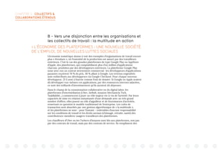 CHAPITRE 2 : COLLECTIFS 
COLLABORATIONS ÉTENDUS
B - Vers une disjonction entre les organisations et
les collectifs de travail : la multitude en action
 L’ÉCONOMIE DES PLATEFORMES : UNE NOUVELLE SOCIÉTÉ
DE L’EMPLOI, DE NOUVELLES LUTTES SOCIALES
L’économie numérique donne à voir des exemples d’organisations de travail encore
plus « étendues », où l’essentiel de la production est assuré par des travailleurs
extérieurs. C’est le cas des grandes plateformes de type Google Play ou AppStore
d’Apple, des plateformes, qui comptabilisent plus d’un million d’applications
chacune, produites par des développeurs extérieurs. La plateforme Google Play
noue avec eux un contrat strictement commercial : les développeurs d’applications
payantes reçoivent 70 % du prix, 30 % allant à Google. Les revenus engendrés
sont redistribués aux développeurs via Google Checkout. Pour chaque nouveau
développeur, 25 $ sont à fournir comme frais de dossier. Si Google ou Apple avaient
dû développer eux-mêmes ces applications, par des ressources internes salariées,
ce sont des milliards d’investissement qu’ils auraient dû dépenser.
Dans le champ de la consommation collaborative ou du digital labor, les
plateformes d’intermédiation (Uber, AirBnB, Amazon Mechanicla Turk,
TaskRabbit...) commencent à jouer un rôle majeur vis-à-vis de l’activité. Par leurs
capacités de mise en relation instantanée d’une demande avec un très grand
nombre d’offres, elles jouent un rôle d’aiguilleur et de fournisseurs d’activités,
remettant en question le modèle traditionnel de l’entreprise. Les coûts de
transaction sont absorbés par une gestion algorithmique de « la multitude »,
et les plateformes ne sont - pour l’instant - redevables d’aucune responsabilité
sur les conditions de travail et les droits sociaux (chômage, retraite, santé) des
contributeurs-membres-usagers-travailleurs des plateformes.
Les chauffeurs d’Uber ou les Turkers d’Amazon sont liés aux plateformes, non pas
par des contrats de travail, mais par des contrats de service. Ils remplissent des
 