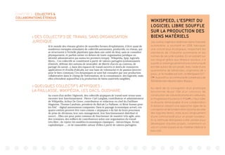 CHAPITRE 2 : COLLECTIFS 
COLLABORATIONS ÉTENDUS
 DES COLLECTIFS DE TRAVAIL SANS ORGANISATION
JURIDIQUE
Si le monde des réseaux génère de nouvelles formes d’exploitation, il livre aussi de
nombreux exemples stimulants de collectifs autonomes, productifs, en réseau, qui
se structurent à l’échelle planétaire (pas dans une unité de lieu), sans se connaître
physiquement, et parfois même en dehors de toute organisation juridique ou
identité administrative (au moins les premiers temps) : Wikipédia, Spip, logiciels
libres… Ces collectifs se constituent à partir de valeurs partagées (communautés
d’intérêt, défense des notions de neutralité, de liberté d’accès au contenu, de
partage du savoir…), dans des espaces de travail ouverts et dotés de ressources
applicatives et d’outils (FabLab), sur une base de volontariat et de passion (œuvrer
pour le bien commun). Ces dynamiques se sont fait connaître par une production
collaborative dans le champ de l’information, de la connaissance, des logiciels, mais
elles s’étendent aujourd’hui à la production de biens matériels tangibles.
 QUELQUES COLLECTIFS ATYPIQUES :
LA PAILLASSE, WIKIPÉDIA, LES DACS, OUISHARE
Au cours d’un atelier Digiwork, des collectifs atypiques de travail sont venus nous
raconter leur fonctionnement : Pierre-Carl Langlais, contributeur et administrateur
de Wikipédia, Arthur De Grave, contributeur et rédacteur en chef du OuiShare
Magazine, Thomas Landrain, président du BioLab La Paillasse, et Rémi Sussan pour
les DAC - digital autonomous companies. Dans le paysage économique actuel, ces
quatre entités peuvent être vues comme « atypiques » du fait de leurs processus
de prise de décisions, leur non-management, leur fonctionnement distribué et
ouvert… Elles ont pour point commun de fonctionner de manière très agile, avec
des centaines, des milliers de contributeurs selon une organisation du travail
très libre ; de rejeter les modèles économiques classiques - hiérarchique, fermé,
capitalistique … ; et de rassembler autour d’elles à partir de valeurs partagées.
WIKISPEED, L’ESPRIT DU
LOGICIEL LIBRE SOUFFLE
SUR LA PRODUCTION DES
BIENS MATÉRIELS
Joe Justice, ingénieur américain dans l’industrie
automobile, a souhaité en 2006 fabriquer
une voiture plus écologique, respectant les
standards de l’industrie automobile et les
normes de sécurité routière. En en parlant sur
son blog et grâce aux réseaux sociaux, il a
suscité un vrai engouement et une communauté
est née autour de son projet. Avec l’aide d’une
quarantaine de bénévoles, originaires de 4
pays, un 1e modèle est sorti : la WikiSpeed SGT-
0136
. Aujourd’hui, la communauté compte plus de
150 bénévoles répartis dans 18 pays.
Au-delà de la conception d’un prototype
fonctionnel réussi (10e d’un concours de
construction de voiture économe en carburant,
le Progressive Insurance X-Prize37
), il faut noter
la réussite remarquable d’une collaboration
à distance utilisant une approche agile de la
conception et de la fabrication (proche de celle
des logiciels libres), mais aussi l’engouement
d’une communauté pour un projet novateur.
Et la méthode WikiSpeed a été utilisée pour
développer d’autres projets, notamment un
vaccin contre la polio et du matériel médical à
bas coût.
 