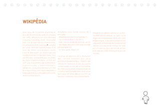 77
WIKIPÉDIA
Avec plus de 13 millions d’articles et
plus de 20 millions de visiteurs uniques
(en 2015), Wikipédia est une véritable
industrie culturelle, mais structurée
par une gouvernance collaborative.
Le wikipédia francophone38
compte
en juillet 2015 168 administrateurs et
plus de 14000 contributeurs actifs
c’est-à-dire ayant au moins fait une
modification les 30 derniers jours. Tout
contributeur enregistré peut accéder
au statut d’administrateur, s’il a à son
actif une cinquantaine de contributions
significatives. L’administrateur,
bénévole, a essentiellement un rôle
technique et aucune responsabilisation
éditoriale (soit aucune supériorité sur les
autres contributeurs).
Wikipédia s’est fondé autour de 5
principes :
- Wkipédia est une encyclopédie (1) :
- sous licence libre CC by SA (2),
- avec une neutralité de point de vue (3),
- des règles de savoir vivre (pas d’insulte
par exemple) (4)
- et sans autres règles (5).
La prise de décision et la résolution
des conflits passent par deux
processus fondamentaux : l’édition des
articles et l’exercice d’une discussion
consensuelle. Au sein de l’encyclopédie
les interactions et les infrastructures se
conditionnent mutuellement : la structure
technique est amendée en fonction de
besoins communautaires préexistants.
Wikipédia se définit comme un contre-
modèle démocratique, au sens où la
négociation prédomine, dans une visée
pragmatique. Si plusieurs propositions
subsistent, la méthode de Condorcet est
utilisée (la proposition choisie est celle
qui convient au plus de monde, et non
pas celle qui a été choisie par le plus de
monde).
 
