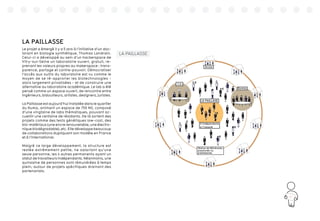 81
LA PAILLASSE
Le projet a émergé il y a 5 ans à l’initiative d’un doc-
torant en biologie synthétique, Thomas Landrain.
Celui-ci a développé au sein d’un hackerspace de
Vitry-sur-Seine un laboratoire ouvert, gratuit, re-
prenant les valeurs propres au makerspace : trans-
parence, partage et contre-pouvoir. Démocratiser
l’accès aux outils du laboratoire est vu comme le
moyen de se ré-approrier les biotechnologies -
alors largement privatisées - et de construire une
alternative au laboratoire académique. Le lab a été
pensé comme un espace ouvert, de rencontre entre
ingénieurs, bidouilleurs, artistes, designers, juristes.
La Paillasse est aujourd’hui installée dans le quartier
du Numa, animant un espace de 750 M2, composé
d’une vingtaine de labs thématiques, pouvant ac-
cueillir une centaine de résidants. De là sortent des
projets comme des tests génétiques low-cost, des
bio-matériaux (une encre renouvelable, une électro-
nique biodégradable), etc. Elle développe beaucoup
de collaborations dupliquant son modèle en France
et à l’international.
Malgré ce large développement, la structure est
restée extrêmement petite, ne salariant qu’une
seule personne, les 4 autres permanents ayant un
statut de travailleurs indépendants. Néanmoins, une
quinzaine de personnes sont rémunérées à temps
plein, autour de projets spécifiques drainant des
partenariats.
 
