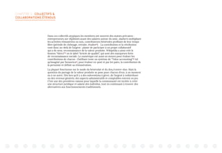 CHAPITRE 2 : COLLECTIFS 
COLLABORATIONS ÉTENDUS
Dans ces collectifs atypiques les membres ont souvent des statuts précaires :
entrepreneurs sur-diplômés ayant des salaires autour du smic, slashers multipliant
les activités rémunérées ou non, contributeurs bénévoles profitant de leur temps
libre (période de chômage, retraite, études40
). La contribution et la rétribution
vont donc au-delà de l’argent : plaisir de participer à un projet collaboratif
qui a du sens, reconnaissance de la valeur produite. Wikipédia a ainsi créé le
bouton “Merci”41
ou le label “Article de qualité”, qui sont des marqueurs forts
de reconnaissance sociale. Le numérique est aussi un moyen pour évaluer les
contributions de chacun : OuiShare teste un système de “Value accounting“42
tel
qu’imaginé par Sensorica43
, pour évaluer ex-post et par les pairs, la contribution de
la personne et définir sa rémunération.
La plupart fonctionne sur le mode du bénévolat et du don/contre-don. Mais la
question du partage de la valeur produite se pose pour chacun d’eux, à un moment
ou à un autre. Dès lors qu’il y a des subventions à gérer, de l’argent à redistribuer
ou des revenus générés, des aspects administratifs et comptables entrent en jeu.
C’est une des premières raisons pour laquelle la communauté est incitée à créer
une structure juridique et salarie des individus, tout en continuant à trouver des
alternatives aux fonctionnements traditionnels.
 