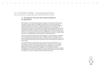 83
2) TERRITOIRE D’INNOVATION
A - Manager et tirer parti des collectifs étendus
et apprenants
Bien qu’elles ne s’en rendent pas toujours compte, les entreprises sont devenues
poreuses : poreuses dans le brouillage des frontières entre vie personnelle et
vie professionnelle, poreuse avec les partenaires sous-traitants dans l’entreprise
étendue, poreuse avec les clients-usagers-contributeurs. Les entreprises se
montrent souvent prises de court par des initiatives émergentes qu’elles ne savent
ni anticiper ni intégrer. Et derrière l’extrême agilité des entreprises en réseaux, ou
derrière l’inventivité des collectifs ouverts et apprenants se cachent des questions -
difficiles - sur la gestion des relations sociales (différences de statut, partage inégal
de la valeur, interdépendance des partenaires et risques associés).
Si elles ne veulent pas devenir des entités « liquides » sans consistance ni identité
forte, l’enjeu pour les entreprises est donc double : 1) réussir à manager et tirer
parti des collectifs étendus et apprenants ; 2) s’affirmer en tant qu’entité collective,
tout en donnant plus d’existence aux individus et aux collectifs qui la composent ou
la pénètrent.
De nouvelles figures managériales et de nouveaux statuts d’organisation sont
nécessaires à la gestion de ces collectifs de travail « mouvants ». Il est essentiel
pour redonner du sens à l’ensemble, d’en faire une composante de la stratégie
globale de l’entreprise, mais aussi d’assouplir et de diversifier les modes
d’engagement et de fidélisation des individus à une organisation (veiller aux modes
de rétribution financière ou symbolique, reconnaître les compétences individuelles
et collectives…), tout en veillant à la sécurisation des parcours.
 