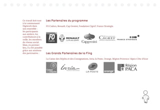 9
Ce travail doit tout
à la communauté
Digiwork dans
son ensemble :
les participants
aux ateliers, les
contributeurs à la
veille, les membres
du réseau social.
Mais, en premier
lieu, il a été possible
grâce aux soutiens
des partenaires :
Les Partenaires du programme
FO Cadres, Renault, Cap Gemini, Fondation Cigref, France Stratégie.
Les Grands Partenaires de la Fing
La Caisse des Dépôts et des Consignations, Inria, la Poste, Orange, Région Provence-Alpes-Côte d’Azur
 
