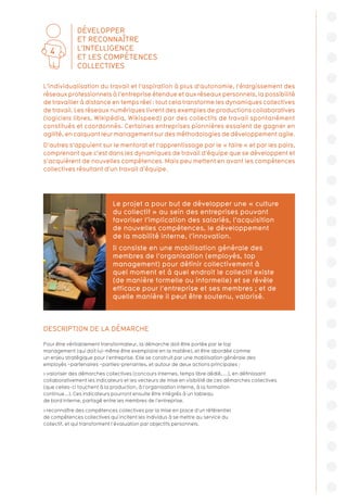 DESCRIPTION DE LA DÉMARCHE
Pour être véritablement transformateur, la démarche doit être portée par le top
management (qui doit lui-même être exemplaire en la matière), et être abordée comme
un enjeu stratégique pour l’entreprise. Elle se construit par une mobilisation générale des
employés –partenaires –parties-prenantes, et autour de deux actions principales :
 valoriser des démarches collectives (concours internes, temps libre dédié, ...), en définissant
collaborativement les indicateurs et les vecteurs de mise en visibilité de ces démarches collectives
(que celles-ci touchent à la production, à l’organisation interne, à la formation
continue...). Ces indicateurs pourront ensuite être intégrés à un tableau
de bord interne, partagé entre les membres de l’entreprise.
 reconnaître des compétences collectives par la mise en place d’un référentiel
de compétences collectives qui incitent les individus à se mettre au service du
collectif, et qui transforment l’évaluation par objectifs personnels.
L’individualisation du travail et l’aspiration à plus d’autonomie, l’élargissement des
réseaux professionnels à l’entreprise étendue et aux réseaux personnels, la possibilité
de travailler à distance en temps réel : tout cela transforme les dynamiques collectives
de travail. Les réseaux numériques livrent des exemples de productions collaboratives
(logiciels libres, Wikipédia, Wikispeed) par des collectifs de travail spontanément
constitués et coordonnés. Certaines entreprises pionnières essaient de gagner en
agilité, en calquant leur management sur des méthodologies de développement agile.
D’autres s’appuient sur le mentorat et l’apprentissage par le « faire » et par les pairs,
comprenant que c’est dans les dynamiques de travail d’équipe que se développent et
s’acquièrent de nouvelles compétences. Mais peu mettent en avant les compétences
collectives résultant d’un travail d’équipe.
Le projet a pour but de développer une « culture
du collectif » au sein des entreprises pouvant
favoriser l’implication des salariés, l’acquisition
de nouvelles compétences, le développement
de la mobilité interne, l’innovation.
Il consiste en une mobilisation générale des
membres de l’organisation (employés, top
management) pour définir collectivement à
quel moment et à quel endroit le collectif existe
(de manière formelle ou informelle) et se révèle
efficace pour l’entreprise et ses membres ; et de
quelle manière il peut être soutenu, valorisé.
DÉVELOPPER
ET RECONNAÎTRE
L’INTELLIGENCE
ET LES COMPÉTENCES
COLLECTIVES
4
 