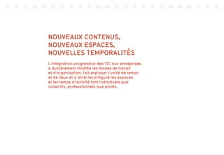 NOUVEAUX CONTENUS,
NOUVEAUX ESPACES,
NOUVELLES TEMPORALITÉS
L’intégration progressive des TIC aux entreprises
a durablement modifié les modes de travail
et d’organisation, fait exploser l’unité de temps
et de lieux et a ainsi reconfiguré les espaces
et les temps d’activité tant individuels que
collectifs, professionnels que privés.
 