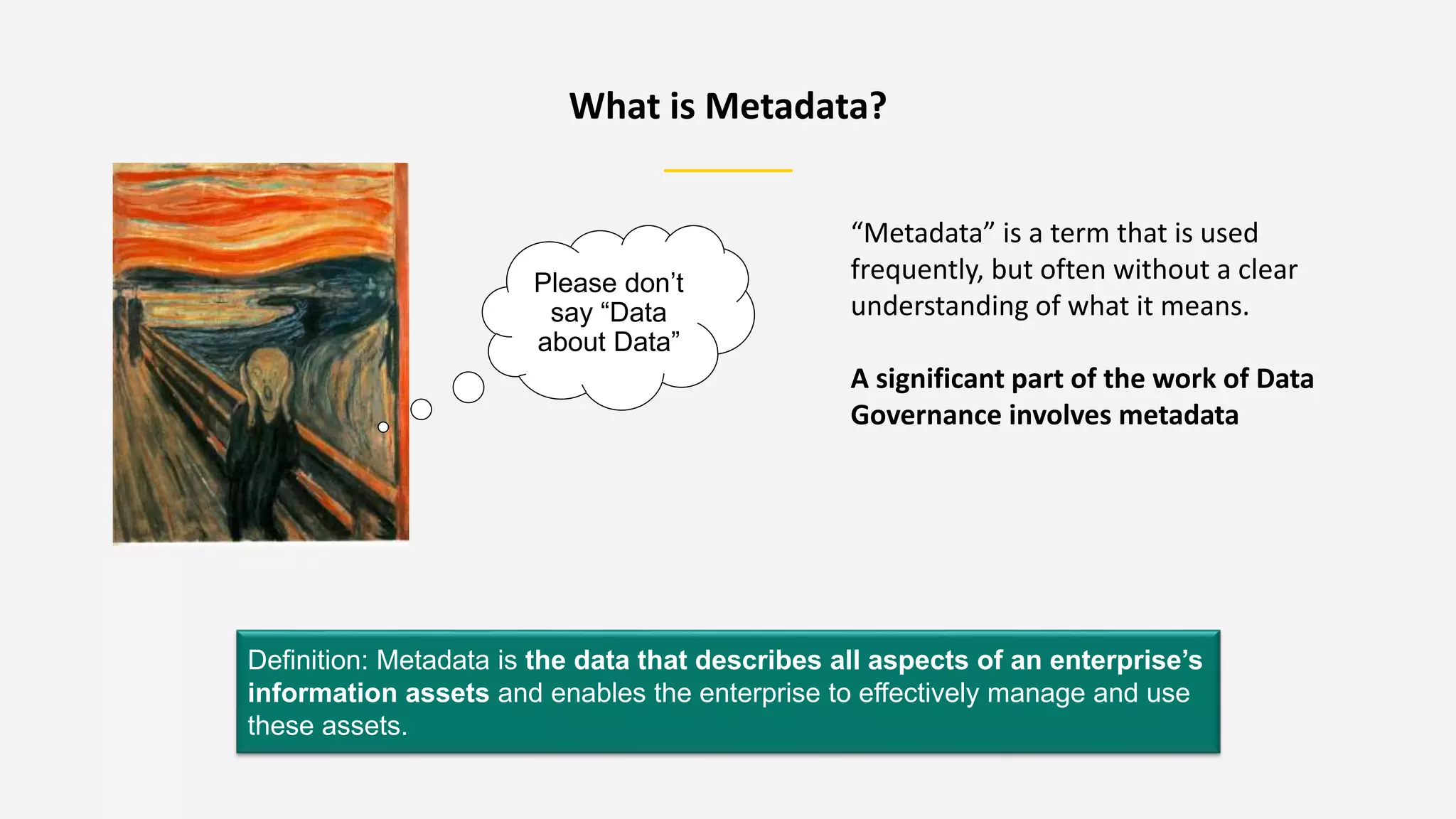 What is Metadata?
Definition: Metadata is the data that describes all aspects of an enterprise’s
information assets and enables the enterprise to effectively manage and use
these assets.
Please don’t
say “Data
about Data”
“Metadata” is a term that is used
frequently, but often without a clear
understanding of what it means.
A significant part of the work of Data
Governance involves metadata
 