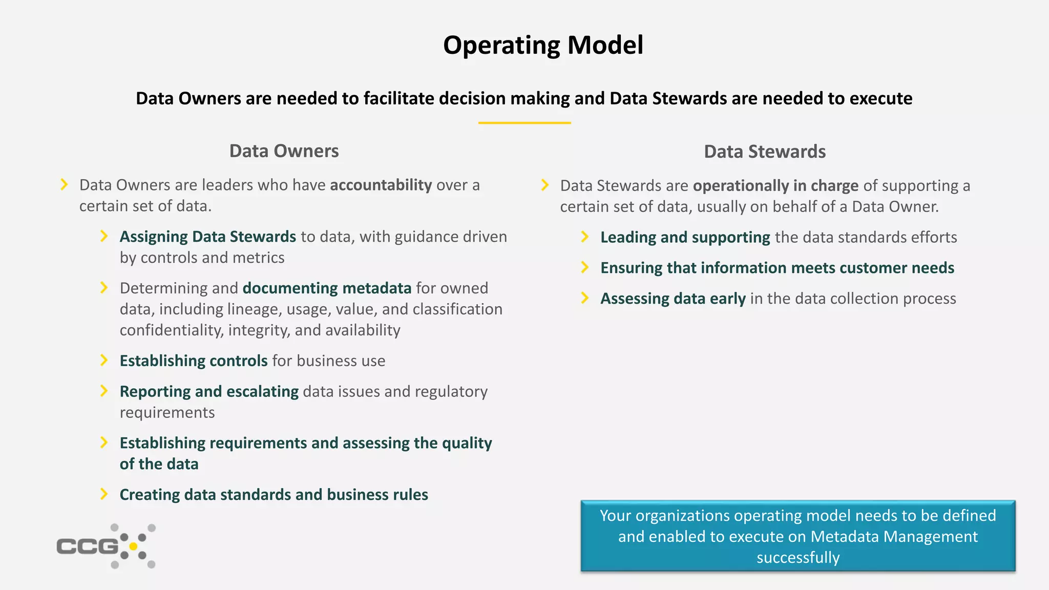 Data Stewards
Data Stewards are operationally in charge of supporting a
certain set of data, usually on behalf of a Data Owner.
Leading and supporting the data standards efforts
Ensuring that information meets customer needs
Assessing data early in the data collection process
Data Owners are needed to facilitate decision making and Data Stewards are needed to execute
Data Owners
Data Owners are leaders who have accountability over a
certain set of data.
Assigning Data Stewards to data, with guidance driven
by controls and metrics
Determining and documenting metadata for owned
data, including lineage, usage, value, and classification
confidentiality, integrity, and availability
Establishing controls for business use
Reporting and escalating data issues and regulatory
requirements
Establishing requirements and assessing the quality
of the data
Creating data standards and business rules
Your organizations operating model needs to be defined
and enabled to execute on Metadata Management
successfully
Operating Model
 