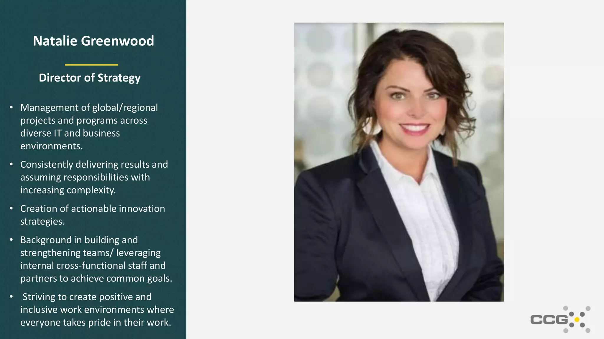 Natalie Greenwood
Director of Strategy
• Management of global/regional
projects and programs across
diverse IT and business
environments.
• Consistently delivering results and
assuming responsibilities with
increasing complexity.
• Creation of actionable innovation
strategies.
• Background in building and
strengthening teams/ leveraging
internal cross-functional staff and
partners to achieve common goals.
• Striving to create positive and
inclusive work environments where
everyone takes pride in their work.
 
