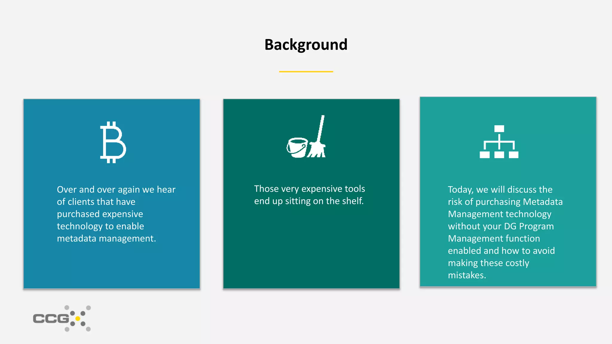 Background
Over and over again we hear
of clients that have
purchased expensive
technology to enable
metadata management.
Those very expensive tools
end up sitting on the shelf.
Today, we will discuss the
risk of purchasing Metadata
Management technology
without your DG Program
Management function
enabled and how to avoid
making these costly
mistakes.
 