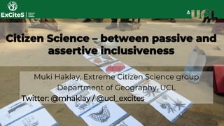 Citizen Science – between passive and
assertive inclusiveness
Muki Haklay, Extreme Citizen Science group
Department of Geography, UCL
Twitter: @mhaklay / @ucl_excites
 