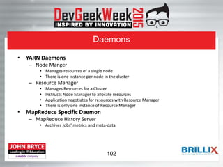 Daemons
• YARN Daemons
– Node Manger
• Manages resources of a single node
• There is one instance per node in the cluster
– Resource Manager
• Manages Resources for a Cluster
• Instructs Node Manager to allocate resources
• Application negotiates for resources with Resource Manager
• There is only one instance of Resource Manager
• MapReduce Specific Daemon
– MapReduce History Server
• Archives Jobs’ metrics and meta-data
102
 