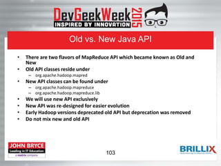 Old vs. New Java API
• There are two flavors of MapReduce API which became known as Old and
New
• Old API classes reside under
– org.apache.hadoop.mapred
• New API classes can be found under
– org.apache.hadoop.mapreduce
– org.apache.hadoop.mapreduce.lib
• We will use new API exclusively
• New API was re-designed for easier evolution
• Early Hadoop versions deprecated old API but deprecation was removed
• Do not mix new and old API
103
 