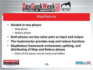 MapReduce
• Divided in two phases
– Map phase
– Reduce phase
• Both phases use key-value pairs as input and output
• The implementer provides map and reduce functions
• MapReduce framework orchestrates splitting, and
distributing of Map and Reduce phases
– Most of the pieces can be easily overridden
105
 