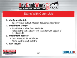 Starts With Count Job
1. Configure the Job
– Specify Input, Output, Mapper, Reducer and Combiner
2. Implement Mapper
– Input is text – a line from hamlet.txt
– Tokenize the text and emit first character with a count of
1 - <token, 1>
3. Implement Reducer
– Sum up counts for each letter
– Write out the result to HDFS
4. Run the job
110
 