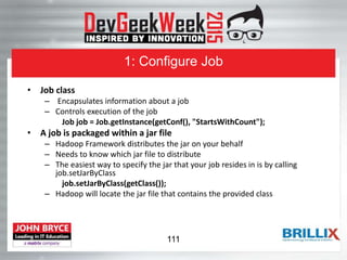 1: Configure Job
• Job class
– Encapsulates information about a job
– Controls execution of the job
Job job = Job.getInstance(getConf(), "StartsWithCount");
• A job is packaged within a jar file
– Hadoop Framework distributes the jar on your behalf
– Needs to know which jar file to distribute
– The easiest way to specify the jar that your job resides in is by calling
job.setJarByClass
job.setJarByClass(getClass());
– Hadoop will locate the jar file that contains the provided class
111
 