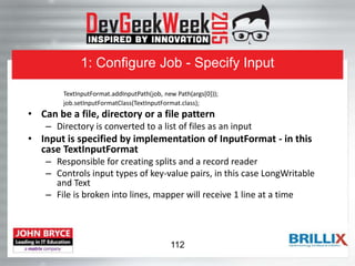 1: Configure Job - Specify Input
TextInputFormat.addInputPath(job, new Path(args[0]));
job.setInputFormatClass(TextInputFormat.class);
• Can be a file, directory or a file pattern
– Directory is converted to a list of files as an input
• Input is specified by implementation of InputFormat - in this
case TextInputFormat
– Responsible for creating splits and a record reader
– Controls input types of key-value pairs, in this case LongWritable
and Text
– File is broken into lines, mapper will receive 1 line at a time
112
 