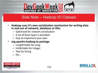 Side Note – Hadoop IO Classes
• Hadoop uses it’s own serialization mechanism for writing data
in and out of network, database or files
– Optimized for network serialization
– A set of basic types is provided
– Easy to implement your own
• org.apache.hadoop.io package
– LongWritable for Long
– IntWritable for Integer
– Text for String
– Etc...
113
 