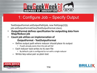 1: Configure Job – Specify Output
TextOutputFormat.setOutputPath(job, new Path(args[1]));
job.setOutputFormatClass(TextOutputFormat.class);
• OutputFormat defines specification for outputting data from
Map/Reduce job
• Count job utilizes an implemenation of
OutputFormat - TextOutputFormat
– Define output path where reducer should place its output
• If path already exists then the job will fail
– Each reducer task writes to its own file
• By default a job is configured to run with a single reducer
– Writes key-value pair as plain text
114
 