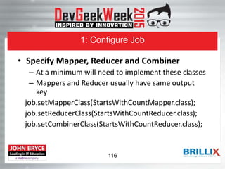 1: Configure Job
• Specify Mapper, Reducer and Combiner
– At a minimum will need to implement these classes
– Mappers and Reducer usually have same output
key
job.setMapperClass(StartsWithCountMapper.class);
job.setReducerClass(StartsWithCountReducer.class);
job.setCombinerClass(StartsWithCountReducer.class);
116
 