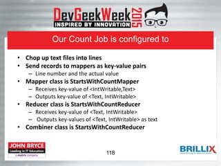 Our Count Job is configured to
• Chop up text files into lines
• Send records to mappers as key-value pairs
– Line number and the actual value
• Mapper class is StartsWithCountMapper
– Receives key-value of <IntWritable,Text>
– Outputs key-value of <Text, IntWritable>
• Reducer class is StartsWithCountReducer
– Receives key-value of <Text, IntWritable>
– Outputs key-values of <Text, IntWritable> as text
• Combiner class is StartsWithCountReducer
118
 