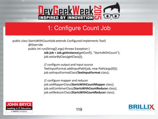 1: Configure Count Job
public class StartsWithCountJob extends Configured implements Tool{
@Override
public int run(String[] args) throws Exception {
Job job = Job.getInstance(getConf(), "StartsWithCount");
job.setJarByClass(getClass());
// configure output and input source
TextInputFormat.addInputPath(job, new Path(args[0]));
job.setInputFormatClass(TextInputFormat.class);
// configure mapper and reducer
job.setMapperClass(StartsWithCountMapper.class);
job.setCombinerClass(StartsWithCountReducer.class);
job.setReducerClass(StartsWithCountReducer.class);
119
 