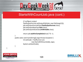StartsWithCountJob.java (cont.)
// configure output
TextOutputFormat.setOutputPath(job, new Path(args[1]));
job.setOutputFormatClass(TextOutputFormat.class);
job.setOutputKeyClass(Text.class);
job.setOutputValueClass(IntWritable.class);
return job.waitForCompletion(true) ? 0 : 1;
}
public static void main(String[] args) throws Exception {
int exitCode = ToolRunner.run(
new StartsWithCountJob(), args);
System.exit(exitCode);
}
}
120
 