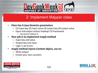 2: Implement Mapper class
• Class has 4 Java Generics parameters
– (1) input key (2) input value (3) output key (4) output value
– Input and output utilizes hadoop’s IO framework
• org.apache.hadoop.io
• Your job is to implement map() method
– Input key and value
– Output key and value
– Logic is up to you
• map() method injects Context object, use to:
– Write output
– Create your own counters
121
 