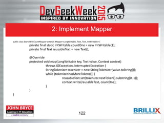 2: Implement Mapper
public class StartsWithCountMapper extends Mapper<LongWritable, Text, Text, IntWritable> {
private final static IntWritable countOne = new IntWritable(1);
private final Text reusableText = new Text();
@Override
protected void map(LongWritable key, Text value, Context context)
throws IOException, InterruptedException {
StringTokenizer tokenizer = new StringTokenizer(value.toString());
while (tokenizer.hasMoreTokens()) {
reusableText.set(tokenizer.nextToken().substring(0, 1));
context.write(reusableText, countOne);
}
}
}
122
 