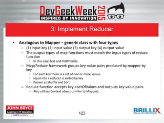 3: Implement Reducer
• Analogous to Mapper – generic class with four types
– (1) input key (2) input value (3) output key (4) output value
– The output types of map functions must match the input types of reduce
function
• In this case Text and IntWritable
– Map/Reduce framework groups key-value pairs produced by mapper by
key
• For each key there is a set of one or more values
• Input into a reducer is sorted by key
• Known as Shuffle and Sort
– Reduce function accepts key->setOfValues and outputs key-value pairs
• Also utilizes Context object (similar to Mapper)
123
 
