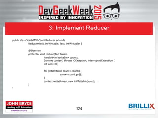 3: Implement Reducer
public class StartsWithCountReducer extends
Reducer<Text, IntWritable, Text, IntWritable> {
@Override
protected void reduce(Text token,
Iterable<IntWritable> counts,
Context context) throws IOException, InterruptedException {
int sum = 0;
for (IntWritable count : counts) {
sum+= count.get();
}
context.write(token, new IntWritable(sum));
}
}
124
 
