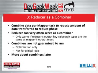 3: Reducer as a Combiner
• Combine data per Mapper task to reduce amount of
data transferred to reduce phase
• Reducer can very often serve as a combiner
– Only works if reducer’s output key-value pair types are the
same as mapper’s output types
• Combiners are not guaranteed to run
– Optimization only
– Not for critical logic
• More about combiners later
125
 