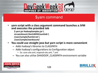 $yarn command
• yarn script with a class argument command launches a JVM
and executes the provided Job
$ yarn jar HadoopSamples.jar 
mr.wordcount.StartsWithCountJob 
/user/sample/hamlet.txt 
/user/sample/wordcount/
• You could use straight java but yarn script is more convenient
– Adds hadoop’s libraries to CLASSPATH
– Adds hadoop’s configurations to Configuration object
• Ex: core-site.xml, mapred-site.xml, *.xml
– You can also utilize $HADOOP_CLASSPATH environment variable
128
 