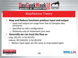 MapReduce Theory
• Map and Reduce functions produce input and output
– Input and output can range from Text to Complex data
structures
– Specified via Job’s configuration
– Relatively easy to implement your own
• Generally we can treat the flow as
map: (K1,V1) → list (K2,V2)
reduce: (K2,list(V2)) → list (K3,V3)
– Reduce input types are the same as map output types
130
 