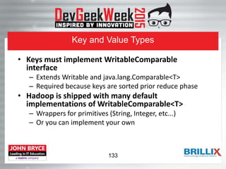 Key and Value Types
• Keys must implement WritableComparable
interface
– Extends Writable and java.lang.Comparable<T>
– Required because keys are sorted prior reduce phase
• Hadoop is shipped with many default
implementations of WritableComparable<T>
– Wrappers for primitives (String, Integer, etc...)
– Or you can implement your own
133
 