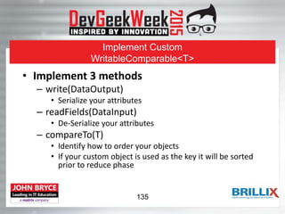 Implement Custom
WritableComparable<T>
• Implement 3 methods
– write(DataOutput)
• Serialize your attributes
– readFields(DataInput)
• De-Serialize your attributes
– compareTo(T)
• Identify how to order your objects
• If your custom object is used as the key it will be sorted
prior to reduce phase
135
 