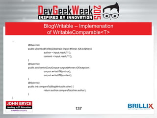 BlogWritable – Implemenation
of WritableComparable<T>
...
@Override
public void readFields(DataInput input) throws IOException {
author = input.readUTF();
content = input.readUTF();
}
@Override
public void write(DataOutput output) throws IOException {
output.writeUTF(author);
output.writeUTF(content);
}
@Override
public int compareTo(BlogWritable other) {
return author.compareTo(other.author);
}
}
137
 