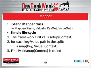 Mapper
• Extend Mapper class
– Mapper<KeyIn, ValueIn, KeyOut, ValueOut>
• Simple life-cycle
1. The framework first calls setup(Context)
2. for each key/value pair in the split:
• map(Key, Value, Context)
3. Finally cleanup(Context) is called
138
 