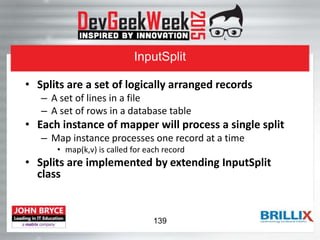 InputSplit
• Splits are a set of logically arranged records
– A set of lines in a file
– A set of rows in a database table
• Each instance of mapper will process a single split
– Map instance processes one record at a time
• map(k,v) is called for each record
• Splits are implemented by extending InputSplit
class
139
 