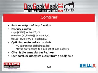 Combiner
• Runs on output of map function
• Produces outpu
map: (K1,V1) → list (K2,V2)
combine: (K2,list(V2)) → list (K2,V2)
reduce: (K2,list(V2)) → list (K3,V3)
• Optimization to reduce bandwidth
– NO guarantees on being called
– Maybe only applied to a sub-set of map outputs
• Often is the same class as Reducer
• Each combine processes output from a single split
141
 