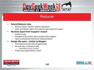 Reducer
• Extend Reducer class
– Reducer<KeyIn, ValueIn, KeyOut, ValueOut>
– KeyIn and ValueIn types must match output types of mapper
• Receives input from mappers’ output
– Sorted on key
– Grouped on key of key-values produced by mappers
– Input is directed by Partitioner implementation
• Simple life-cycle – similar to Mapper
– The framework first calls setup(Context)
– for each key → list(value) calls
• reduce(Key, Values, Context)
– Finally cleanup(Context) is called
146
 