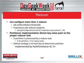 Reducer
• Can configure more than 1 reducer
– job.setNumReduceTasks(10);
– mapreduce.job.reduces property
• job.getConfiguration().setInt("mapreduce.job.reduces", 10)
• Partitioner implementation directs key-value pairs to the
proper reducer task
– A partition is processed by a reduce task
• # of partitions = # or reduce tasks
– Default strategy is to hash key to determine partition
implemented by HashPartitioner<K, V>
147
 
