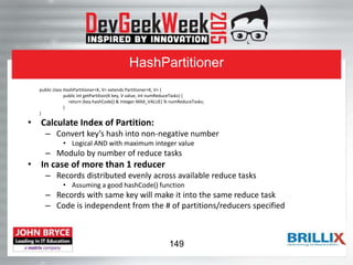 HashPartitioner
public class HashPartitioner<K, V> extends Partitioner<K, V> {
public int getPartition(K key, V value, int numReduceTasks) {
return (key.hashCode() & Integer.MAX_VALUE) % numReduceTasks;
}
}
• Calculate Index of Partition:
– Convert key’s hash into non-negative number
• Logical AND with maximum integer value
– Modulo by number of reduce tasks
• In case of more than 1 reducer
– Records distributed evenly across available reduce tasks
• Assuming a good hashCode() function
– Records with same key will make it into the same reduce task
– Code is independent from the # of partitions/reducers specified
149
 