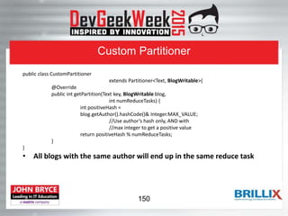 Custom Partitioner
public class CustomPartitioner
extends Partitioner<Text, BlogWritable>{
@Override
public int getPartition(Text key, BlogWritable blog,
int numReduceTasks) {
int positiveHash =
blog.getAuthor().hashCode()& Integer.MAX_VALUE;
//Use author’s hash only, AND with
//max integer to get a positive value
return positiveHash % numReduceTasks;
}
}
• All blogs with the same author will end up in the same reduce task
150
 