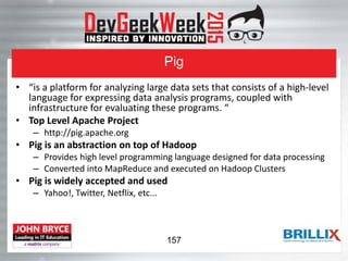 Pig
• “is a platform for analyzing large data sets that consists of a high-level
language for expressing data analysis programs, coupled with
infrastructure for evaluating these programs. “
• Top Level Apache Project
– http://pig.apache.org
• Pig is an abstraction on top of Hadoop
– Provides high level programming language designed for data processing
– Converted into MapReduce and executed on Hadoop Clusters
• Pig is widely accepted and used
– Yahoo!, Twitter, Netflix, etc...
157
 