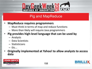 Pig and MapReduce
• MapReduce requires programmers
– Must think in terms of map and reduce functions
– More than likely will require Java programmers
• Pig provides high-level language that can be used by
– Analysts
– Data Scientists
– Statisticians
– Etc...
• Originally implemented at Yahoo! to allow analysts to access
data
158
 