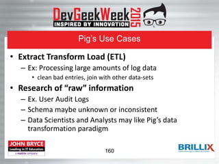 Pig’s Use Cases
• Extract Transform Load (ETL)
– Ex: Processing large amounts of log data
• clean bad entries, join with other data-sets
• Research of “raw” information
– Ex. User Audit Logs
– Schema maybe unknown or inconsistent
– Data Scientists and Analysts may like Pig’s data
transformation paradigm
160
 