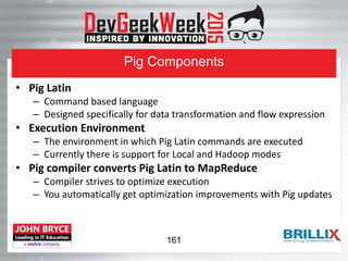 Pig Components
• Pig Latin
– Command based language
– Designed specifically for data transformation and flow expression
• Execution Environment
– The environment in which Pig Latin commands are executed
– Currently there is support for Local and Hadoop modes
• Pig compiler converts Pig Latin to MapReduce
– Compiler strives to optimize execution
– You automatically get optimization improvements with Pig updates
161
 